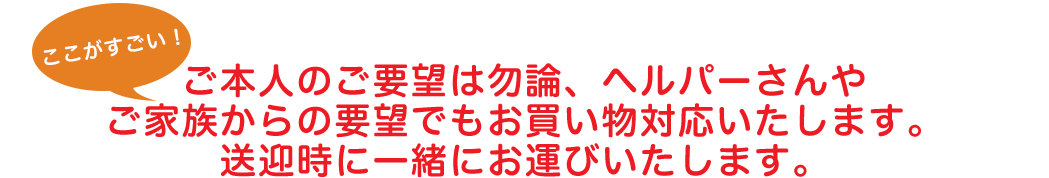 ご本人のご要望は勿論、ヘルパーさんやご家族からの要望でもお買い物対応いたします。送迎時に一緒にお運びいたします。